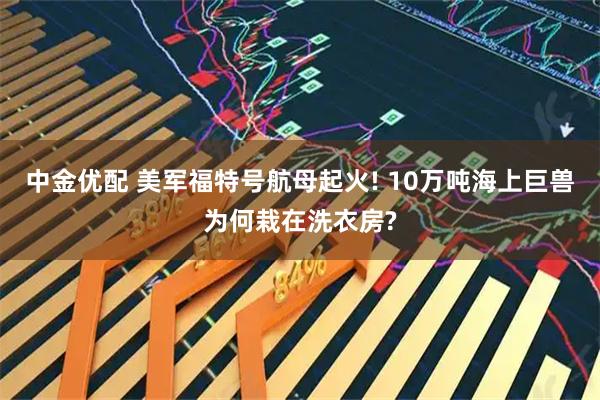 中金优配 美军福特号航母起火! 10万吨海上巨兽为何栽在洗衣房?