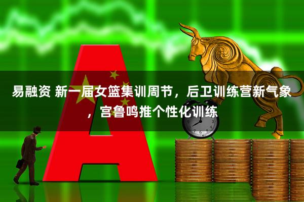 易融资 新一届女篮集训周节，后卫训练营新气象，宫鲁鸣推个性化训练