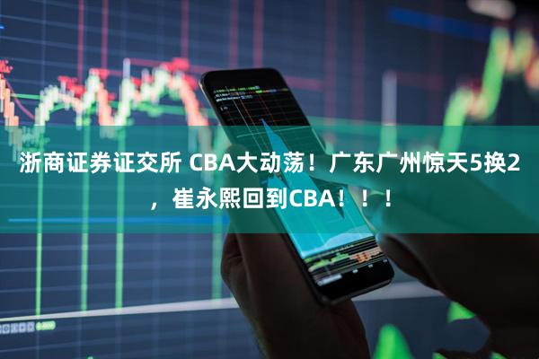 浙商证券证交所 CBA大动荡！广东广州惊天5换2，崔永熙回到CBA！！！