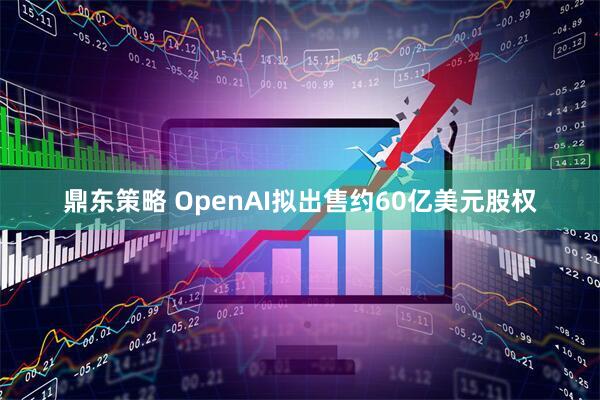 鼎东策略 OpenAI拟出售约60亿美元股权