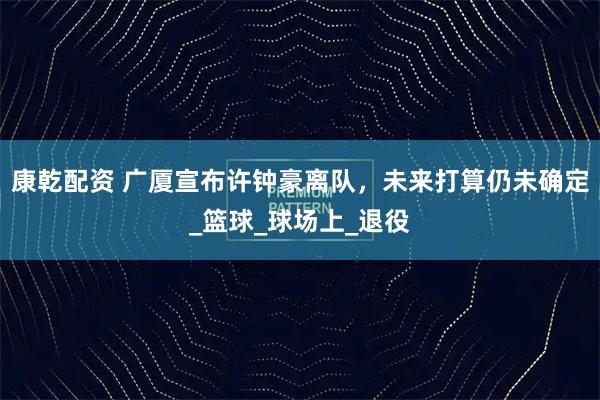 康乾配资 广厦宣布许钟豪离队，未来打算仍未确定_篮球_球场上_退役