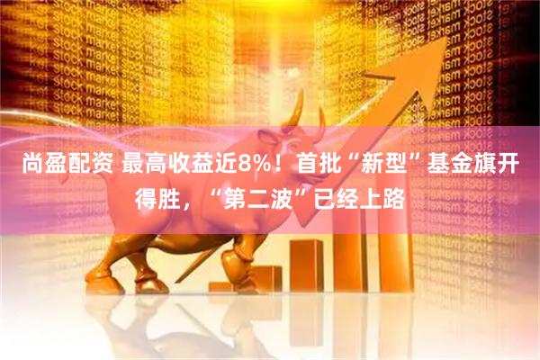 尚盈配资 最高收益近8%！首批“新型”基金旗开得胜，“第二波”已经上路