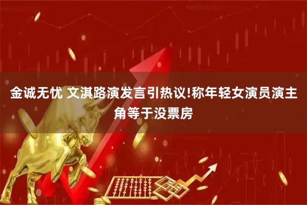 金诚无忧 文淇路演发言引热议!称年轻女演员演主角等于没票房