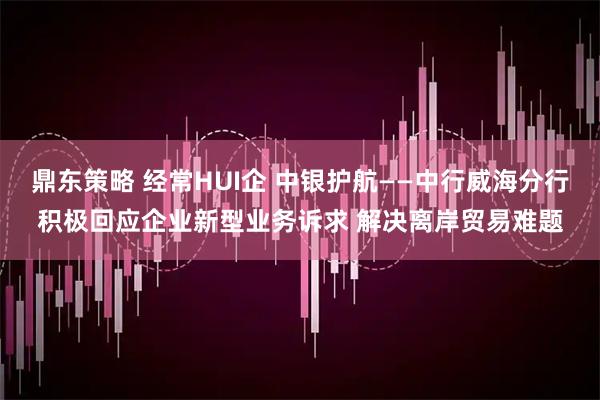 鼎东策略 经常HUI企 中银护航——中行威海分行积极回应企业新型业务诉求 解决离岸贸易难题