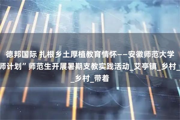 德邦国际 扎根乡土厚植教育情怀——安徽师范大学“优师计划”师范生开展暑期支教实践活动_艾亭镇_乡村_带着