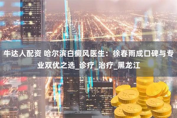 牛达人配资 哈尔滨白癜风医生：徐春雨成口碑与专业双优之选_诊疗_治疗_黑龙江