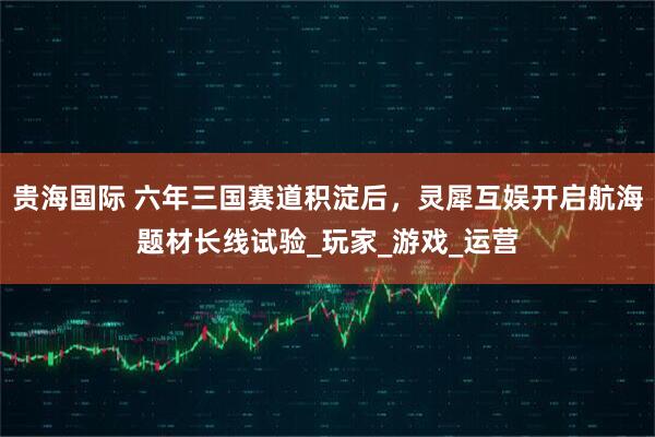 贵海国际 六年三国赛道积淀后，灵犀互娱开启航海题材长线试验_玩家_游戏_运营