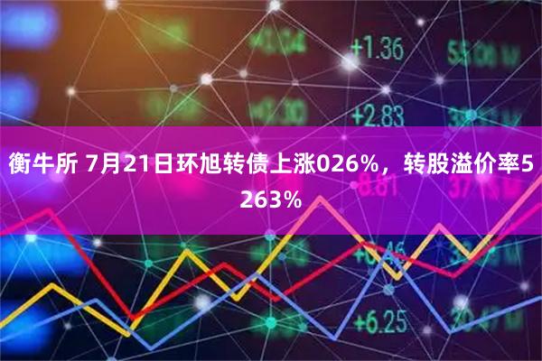 衡牛所 7月21日环旭转债上涨026%,转股溢价率5263%