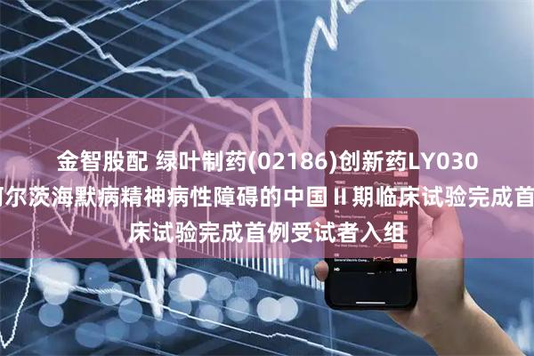 金智股配 绿叶制药(02186)创新药LY03017用于治疗阿尔茨海默病精神病性障碍的中国Ⅱ期临床试验完成首例受试者入组