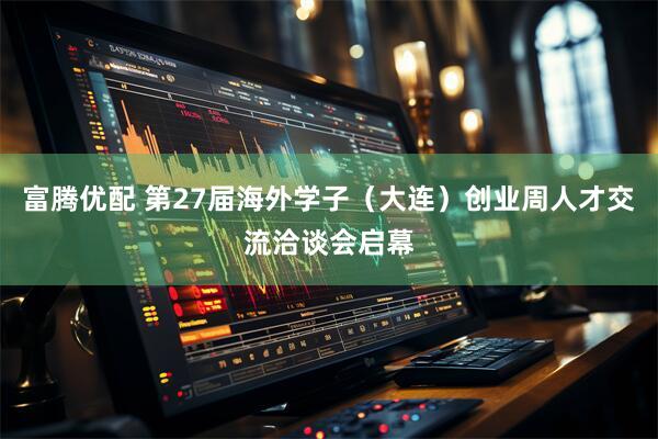 富腾优配 第27届海外学子(大连)创业周人才交流洽谈会启幕