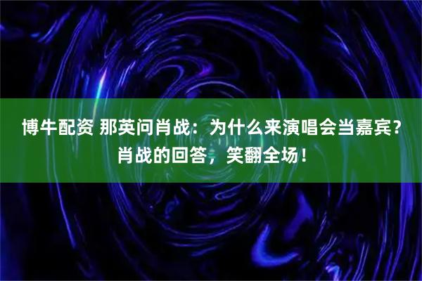 博牛配资 那英问肖战：为什么来演唱会当嘉宾？肖战的回答，笑翻全场！