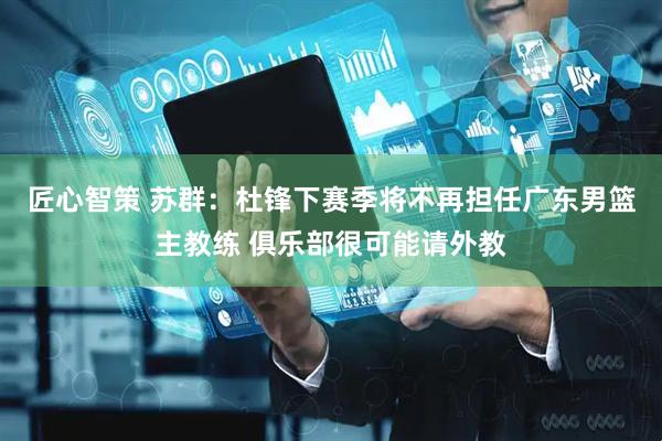 匠心智策 苏群：杜锋下赛季将不再担任广东男篮主教练 俱乐部很可能请外教